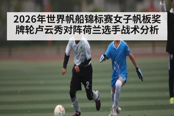 2026年世界帆船锦标赛女子帆板奖牌轮卢云秀对阵荷兰选手战术分析